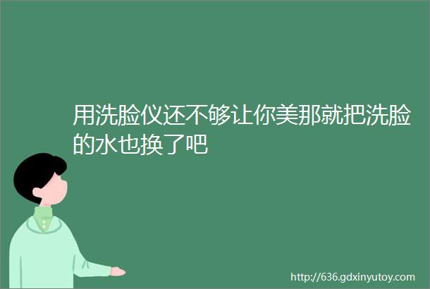 用洗脸仪还不够让你美那就把洗脸的水也换了吧